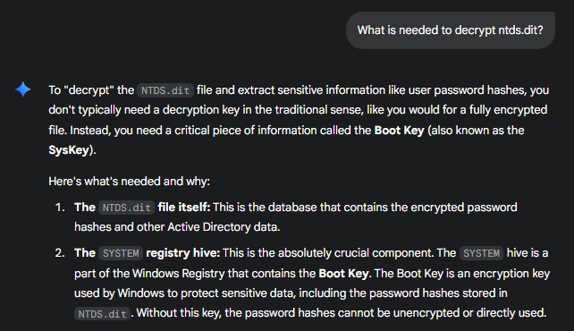 To "decrypt" the NTDS.dit file and extract sensitive information like user password hashes, you don't typically need a decryption key in the traditional sense, like you would for a fully encrypted file. Instead, you need a critical piece of information called the Boot Key (also known as the SysKey). Here's what's needed and why: The NTDS.dit file itself: This is the database that contains the encrypted password hashes and other Active Directory data. The SYSTEM registry hive: This is the absolutely crucial component. The SYSTEM hive is a part of the Windows Registry that contains the Boot Key. The Boot Key is an encryption key used by Windows to protect sensitive data, including the password hashes stored in NTDS.dit. Without this key, the password hashes cannot be unencrypted or directly used.